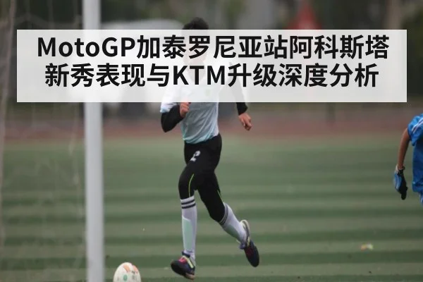 MotoGP加泰罗尼亚站阿科斯塔新秀表现与KTM升级深度分析